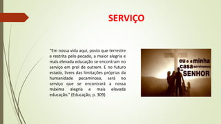 SERVIÇO
“Em nossa vida aqui, posto que terrestre
e restrita pelo pecado, a maior alegria e
mais elevada educação se encontram no
serviço em prol de outrem. E no futuro
estado, livres das limitações próprias da
humanidade pecaminosa, será no
serviço que se encontrará a nossa
máxima alegria e mais elevada
educação.” (Educação, p. 309)
 
