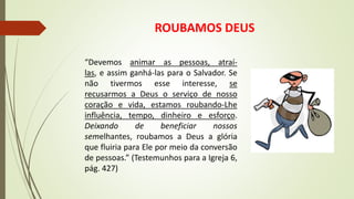 ROUBAMOS DEUS
“Devemos animar as pessoas, atraí-
las, e assim ganhá-las para o Salvador. Se
não tivermos esse interesse, se
recusarmos a Deus o serviço de nosso
coração e vida, estamos roubando-Lhe
influência, tempo, dinheiro e esforço.
Deixando de beneficiar nossos
semelhantes, roubamos a Deus a glória
que fluiria para Ele por meio da conversão
de pessoas.” (Testemunhos para a Igreja 6,
pág. 427)
 