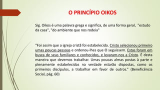 O PRINCÍPIO OIKOS
Sig. Oikos é uma palavra grega e significa, de uma forma geral, "estudo
da casa", "do ambiente que nos rodeia"
“Foi assim que a igreja cristã foi estabelecida. Cristo selecionou primeiro
umas poucas pessoas e ordenou-lhes que O seguissem. Estas foram em
busca de seus familiares e conhecidos, e levaram-nos a Cristo. É desta
maneira que devemos trabalhar. Umas poucas almas postas à parte e
plenamente estabelecidas na verdade estarão dispostas, como os
primeiros discípulos, a trabalhar em favor de outros.” (Beneficência
Social, pág. 60)
 