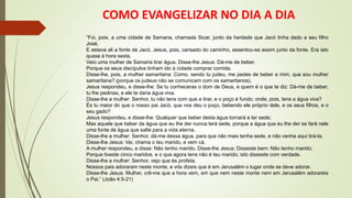 COMO EVANGELIZAR NO DIA A DIA
“Foi, pois, a uma cidade de Samaria, chamada Sicar, junto da herdade que Jacó tinha dado a seu filho
José.
E estava ali a fonte de Jacó. Jesus, pois, cansado do caminho, assentou-se assim junto da fonte. Era isto
quase à hora sexta.
Veio uma mulher de Samaria tirar água. Disse-lhe Jesus: Dá-me de beber.
Porque os seus discípulos tinham ido à cidade comprar comida.
Disse-lhe, pois, a mulher samaritana: Como, sendo tu judeu, me pedes de beber a mim, que sou mulher
samaritana? (porque os judeus não se comunicam com os samaritanos).
Jesus respondeu, e disse-lhe: Se tu conheceras o dom de Deus, e quem é o que te diz: Dá-me de beber,
tu lhe pedirias, e ele te daria água viva.
Disse-lhe a mulher: Senhor, tu não tens com que a tirar, e o poço é fundo; onde, pois, tens a água viva?
És tu maior do que o nosso pai Jacó, que nos deu o poço, bebendo ele próprio dele, e os seus filhos, e o
seu gado?
Jesus respondeu, e disse-lhe: Qualquer que beber desta água tornará a ter sede;
Mas aquele que beber da água que eu lhe der nunca terá sede, porque a água que eu lhe der se fará nele
uma fonte de água que salte para a vida eterna.
Disse-lhe a mulher: Senhor, dá-me dessa água, para que não mais tenha sede, e não venha aqui tirá-la.
Disse-lhe Jesus: Vai, chama o teu marido, e vem cá.
A mulher respondeu, e disse: Não tenho marido. Disse-lhe Jesus: Disseste bem: Não tenho marido;
Porque tiveste cinco maridos, e o que agora tens não é teu marido; isto disseste com verdade.
Disse-lhe a mulher: Senhor, vejo que és profeta.
Nossos pais adoraram neste monte, e vós dizeis que é em Jerusalém o lugar onde se deve adorar.
Disse-lhe Jesus: Mulher, crê-me que a hora vem, em que nem neste monte nem em Jerusalém adorareis
o Pai.” (João 4:5-21)
 