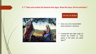 • Jesus usa uma necessidade
para começar a conversa
• A pergunta que logo surge na
mente da mulher é: “mas
quem é Ele para me pedir
água?”
DÁ-ME DE BEBER
V. 7 “Veio uma mulher de Samaria tirar água. Disse-lhe Jesus: Dá-me de beber.”
 