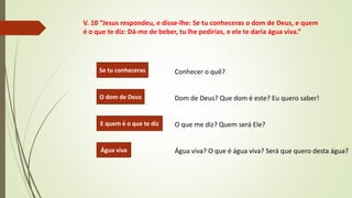 V. 10 “Jesus respondeu, e disse-lhe: Se tu conheceras o dom de Deus, e quem
é o que te diz: Dá-me de beber, tu lhe pedirias, e ele te daria água viva.”
Conhecer o quê?
Dom de Deus? Que dom é este? Eu quero saber!
O que me diz? Quem será Ele?
Água viva? O que é água viva? Será que quero desta água?
Se tu conheceras
O dom de Deus
E quem é o que te diz
Água viva
 