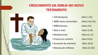 CRESCIMENTO DA IGREJA NO NOVO
TESTAMENTO
• 120 discípulos (Atos 1:15)
• 3000 novos convertidos (Atos 2:41,42)
• 5000 Homens (Atos 4:4)
• Mais e mais (Atos 5:14)
• Multiplicando (Atos 6:1,7)
• Crescia em número (Atos 9:31)
• Aumento de membros (Atos 16:5)
• Dezenas de milhares (Atos 21:20)
 