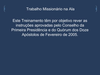 Trabalho Missionário na Ala

Este Treinamento têm por objetivo rever as
   instruções aprovadas pelo Conselho da
Primeira Presidência e do Quórum dos Doze
       Apóstolos de Fevereiro de 2005.
 