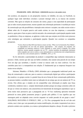  
	
  
PPGCOM	
  ESPM	
  –	
  ESPM	
  –	
  SÃO	
  PAULO	
  –	
  COMUNICON	
  2013	
  (10	
  e	
  11	
  de	
  outubro	
  2013).	
  

	
  

isto acontece, em pequenas ou em proporções maiores, no trabalho, em casa, no Facebook, ou
qualquer lugar onde indivíduos circulam e possam interagir entre si, as marcas são assuntos
correntes. Mas agora as relações de consumo são outras, graças a esta capacidade de participação
que as redes sociais proporcionam, mesmo quando uma informação pertinente é recebida por meios
de comunicação que não possibilitam a interação entre emissor e receptor, nas redes sociais existe o
debate sobre ela. O receptor passivo está sendo extinto, no caso das empresas, o consumidor
passivo, agora para o bem ou para o mal do mercado e da comunicação a participação popular muda
os parâmetros e força as empresas, as agências e todos mais que estejam envolvidos neste processo
criar estratégias que estimulem a participação popular. Quando isso acontece as campanhas
prosperam.
“Como observou Dan Hill num famoso ensaio on-line, ‘Why Lost Is Genuinely New Media’,
os espectadores de Lost não era apenas espectadores – eles criaram, em conjunto, um
compêndio de materiais relativos à série chamado (e como seria?) Lospedia. Em outras
palavras, mesmo quando ocupados em ver TV , muitos membros da população internauta
estão ocupados uns com os outros, e esse entrosamento se correlaciona com comportamentos
que não são os do consumo passivo.” (SHIRKY, 2011, p. 15)

Se for oferecido a oportunidade de produzir e compartilhar algo realmente interessante as
pessoas o farão, mesmo que não seja um habito constante, elas usaram uma parcela do seu tempo
livre em algo que acreditam, o desafio é tornar as marcas cada vez mais credíveis. Um dos
caminhos para isso é a transparência nas relações. É fundamental que as empresas busquem isso
nestas novas relações.
Salzman; Matathia e O’Reilly (2003) defendem que a propaganda tradicional perde sua
força de comunicação a cada ano, para os autores a comunicação digital que utiliza a participação
dos usuários e os grupos sociais é a grande força da nova forma de fazer comunicação publicitária,
as pessoas tendem a acreditar muito mais na indicação de um amigo que em um anúncio de TV ou
revista. Eles afirma que o simples ato de compartilhar uma informação já amplia suas força
veridictória, tendemos mais a comprar determinado produto porque um amigo comentou sobre ele
do que se virmos um anúncio, esta característica de transmissão da mensagem espontânea é que se
torna muito mais persuasiva que a propaganda em si: “O buzz marketing apresenta tremendo
potencial na arena global justamente porque é gerado pelo público. E isso significa que sua
mensagem pode ser adaptada como convém enquanto vai sendo passado de um grupo a outro”
(SALZMAN; MATATHIA E O’REILLY, 2003, p. 19). Ora a propaganda fora da web não será
extinta, mas é claro que vem passando por muitas modificações, ela ainda é responsável em criar o
primeiro contato com o produto, ou a marca e principalmente desperta o desejo. Só então o próximo
10	
  
	
  

 