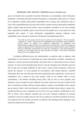  
	
  
	
  

PPGCOM	
  ESPM	
  –	
  ESPM	
  –	
  SÃO	
  PAULO	
  –	
  COMUNICON	
  2013	
  (10	
  e	
  11	
  de	
  outubro	
  2013).	
  

passo será tomado pelo consumidor, buscando informações nas comunidades, lendo informações
detalhadas e verificando onde pode encontrar tal produto, ou comprando-o direto pelo site. E depois
de ter adquirido o produto ainda poderá compartilhar com os amigos suas experiências, boas ou
ruins. Estes compartilhamentos que antes eram restritos a grupos menores agora ganhou amplitudes
global e podem surgir de diversas formas, como um pequeno comentário, ou um texto contando
toda a experiência em detalhes, pode ser uma foto com seu produto novo, ou ate mesmo um vídeo
produzido pelo usuário. E essas informações compartilhadas possuem realmente muita
credibilidade, como colocado no relatório do The Boston Consulting Group (2012).
“Eu confio em meus amigos mais do que nos ‘porta-vozes das empresas’. Para essa geração,
a definição de ‘expert’, uma pessoa com credibilidade para recomendar marcas, produtos e
serviços passou de alguém com credenciais profissionais ou acadêmicas para
potencialmente, qualquer pessoa com experiência em primeira mão, o ideal é um amigo, um
colega, ou alguém próximo. Millennials norte americanos também tendem a buscar múltiplas
fontes de informação, especialmente de canais não corporativos, e eles estão propensos a
consultar os seus amigos antes de tomar decisões de compra.” (The Boston Consulting
Group, 2012, p. 6) (tradução nossa)

A produção publicitária passa por transformações, as agências junto as empresas estão
empenhadas em criar formas de comunicação que sejam interessantes ao público, conteúdos que
despertem o interesse pessoal de participação, que deixem claro os valares positivos que as marcas
possuem. As causas sociais abraçadas pelas marcas é uma das estratégias mais utilizadas, apesar de
não ser algo novo ela ganha amplitude na redes sociais e muitos usuários passaram a cobrar esta
postura das empresas. As novas gerações de consumidores, estão sempre dispostas a partilhar
informações deste tipo, não basta para uma marca proporcionar boas experiências, ela tem que ter
compromisso com o mundo em que estar inserida. Ainda no seu relatório sobre os novos
consumidores o The Boston Consulting Group (2012), fala de como as novas gerações estão
dispostas a usar seu tempo livre para colaborar com causas sociais, por mais que as ações de fato
não se concretizem na prática. Mas por estarem disposto e atentos as necessidades sociais esperam
que as marcas o fação e estão mais dispostos a consumirem produtos destas marcas, o grupo cita o
exemplo da Nike que com a campanha Lace Up, Save Lives, que combatia a proliferação do vírus
HIV na África, outras empresas caminham para este norte, lançando campanhas de consumo
sustentável, como por exemplo, parte do valor da sua compra em convertido em plantio de árvores,
ou na ajuda de um lar de crianças com câncer, ou orfanatos. São estratégias muito adequadas a estes
desejos de colaborar deste novo público.

11	
  
	
  

 