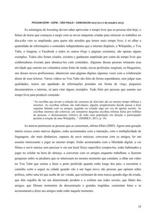 
	
  
	
  

PPGCOM	
  ESPM	
  –	
  ESPM	
  –	
  SÃO	
  PAULO	
  –	
  COMUNICON	
  2013	
  (10	
  e	
  11	
  de	
  outubro	
  2013).	
  

As estratégias de branding devem saber aproveitar o tempo livre que as pessoas têm hoje, o
bônus de horas que começou a surgir com as novas máquinas criadas para otimizar os trabalhos no
dia-a-dia vem se ampliando, para quem não acredita que temos mais tempo livre, é só olhar a
quantidade de informações e conteúdos independentes que a internet dispõem, o Wikipédia, o You
Tube, o Istagran, o Facebook e todos os outros blogs e páginas existentes, são apenas alguns
exemplos. Todos eles foram criados, existem e ganharam amplitude por conta do tempo livre que
colaboradores tiveram para abastece-los com conteúdos. Algumas dessas pessoas tornaram essa
atividade que outrora era voluntária como fonte de renda, novas profissões surgiram, os blogueiros,
uns desses novos profissionais, abastecem suas páginas digitais algumas vezes com a colaboração
direta de seus leitores. Vários vídeos no You Tube são feito de forma espontâneas, sem julgar suas
qualidades, temos um apanhado de informações postados em forma de vlogs, pequenos
documentários e tutorias, só para citar alguns exemplos. Tudo feito por pessoas que usaram seu
tempo livre para produzir conteúdo.
“As escolhas que levam a redução do consumo de televisão são ao mesmo tempo ínfimas e
enormes. As escolhas ínfimas são individuais; alguém simplesmente decide passar a hora
seguinte falando com os amigos, jogando ou criando algo em vez de apenas assistir. As
escolhas enormes são coletivas, um somatório daquelas escolhas ínfimas feitas por milhões
de pessoas; o deslocamento coletivo de todo uma população em direção a participação
permite a criação de uma Wikipédia...” (SHIRKY, 2011, p. 16)

As marcas pertencem as pessoas que as consomem, afirma Olins (2005). Agora uma geração
inteira cresce como nativos digitais, estão acostumados com a interação, com a multiplicidade de
linguagens, são mais dinâmicos, capazes de ouvir músicas, conversar com os amigos, ler um
assunto interessante e jogar ao mesmo tempo. Estão acostumados com a liberdade digital, a ver
filmes e ouvir música sem precisar ir em um local físico específico compra-los, estão habituados a
jogar no celular na hora do almoço, a conversar com os amigos enquanto trabalham, a fazerem
pesquisas sobre os produtos que os interessam no mesmo momento que estudam, a olhar um vídeo
no You Tube que ensina a fazer o prato preferido quando estão longe dos pais, a encontrar o
caminho certo a seguir na cidade quando vão a um lugar novo, são pessoas que opinam sobre
política, sobre uma lei que acaba de ser votada, que reclamam de uma marca quando algo dá errada,
que têm orgulho de ter um determinado produto e o exibem nas redes sociais, que falam dos
amigos, que filmam momentos de descontração e grandes tragédias, comentam fotos e se
acostumaram a dizer aos amigos onde estão naquele momento.

12	
  
	
  

 