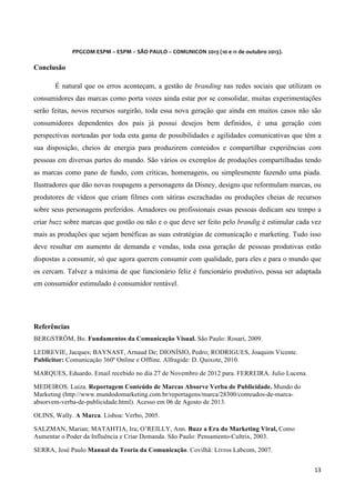  
	
  
PPGCOM	
  ESPM	
  –	
  ESPM	
  –	
  SÃO	
  PAULO	
  –	
  COMUNICON	
  2013	
  (10	
  e	
  11	
  de	
  outubro	
  2013).	
  

	
  

Conclusão
É natural que os erros aconteçam, a gestão de branding nas redes sociais que utilizam os
consumidores das marcas como porta vozes ainda estar por se consolidar, muitas experimentações
serão feitas, novos recursos surgirão, toda essa nova geração que ainda em muitos casos não são
consumidores dependentes dos pais já possui desejos bem definidos, é uma geração com
perspectivas norteadas por toda esta gama de possibilidades e agilidades comunicativas que têm a
sua disposição, cheios de energia para produzirem conteúdos e compartilhar experiências com
pessoas em diversas partes do mundo. São vários os exemplos de produções compartilhadas tendo
as marcas como pano de fundo, com críticas, homenagens, ou simplesmente fazendo uma piada.
Ilustradores que dão novas roupagens a personagens da Disney, designs que reformulam marcas, ou
produtores de vídeos que criam filmes com sátiras escrachadas ou produções cheias de recursos
sobre seus personagens preferidos. Amadores ou profissionais essas pessoas dedicam seu tempo a
criar buzz sobre marcas que gostão ou não e o que deve ser feito pelo brandig é estimular cada vez
mais as produções que sejam benéficas as suas estratégias de comunicação e marketing. Tudo isso
deve resultar em aumento de demanda e vendas, toda essa geração de pessoas produtivas estão
dispostas a consumir, só que agora querem consumir com qualidade, para eles e para o mundo que
os cercam. Talvez a máxima de que funcionário feliz é funcionário produtivo, possa ser adaptada
em consumidor estimulado é consumidor rentável.

Referências
BERGSTRÖM, Bo. Fundamentos da Comunicação Visual. São Paulo: Rosari, 2009.
LEDREVIE, Jacques; BAYNAST, Arnaud De; DIONÍSIO, Pedro; RODRIGUES, Joaquim Vicente.
Publicitor: Comunicação 360º Online e Offline. Alfragide: D. Quixote, 2010.
MARQUES, Eduardo. Email recebido no dia 27 de Novembro de 2012 para. FERREIRA. Julio Lucena.
MEDEIROS. Luiza. Reportagem Conteúdo de Marcas Absorve Verba de Publicidade. Mundo do
Marketing (http://www.mundodomarketing.com.br/reportagens/marca/28300/conteudos-de-marcaabsorvem-verba-de-publicidade.html). Acesso em 06 de Agosto de 2013.
OLINS, Wally. A Marca. Lisboa: Verbo, 2005.
SALZMAN, Marian; MATAHTIA, Ira; O’REILLY, Ann. Buzz a Era do Marketing Viral, Como
Aumentar o Poder da Influência e Criar Demanda. São Paulo: Pensamento-Cultrix, 2003.
SERRA, José Paulo Manual da Teoria da Comunicação. Covilhã: Livros Labcom, 2007.
13	
  
	
  

 