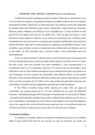 
	
  
	
  

PPGCOM	
  ESPM	
  –	
  ESPM	
  –	
  SÃO	
  PAULO	
  –	
  COMUNICON	
  2013	
  (10	
  e	
  11	
  de	
  outubro	
  2013).	
  

A difusão dos recursos tecnológicos acabam por afetar a forma que nós comunicamos, com
as novas ferramentas digitais, a capacidade de dialogo da sociedade moderna não só foi ampliada,
mas também facilitada, simplificada e se tornou mais ágil, o que resultou em uma maior capacidade
de interação direta entre indivíduos, grupos sociais e organizações. Agora pessoas em continentes
diferentes podem estabelecer uma diálogo em uma velocidade que a 25 anos no Brasil só seria
possível em uma ligação local feita por um telefone fixo. Toda essa gama de recursos e novas
ferramentas forçou empresas a mudarem as suas formas de comunicação, pois os públicos foram
remodelados por estes novos recursos, os receptores das mensagens emitidas pelas marcas agora são
melhor informados, estão cada vez mais participativos, ganharam a possibilidade de opinar e dizer
em público o que acreditam, tornaram a comunicação uma atividade ainda mais dinâmica, uma via
de mão dupla e de alta velocidade, agora é possível receber e enviar informações quase que
instantaneamente.
Com o seu desenvolvimento a internet tornou-se em uma ferramenta de comunicação cada
vez mais utilizada pelas marcas, mesmo que ainda existam empresas, que tratem seus sites e contas
nas redes sociais como uma atividade sem muita importância, a força comunicacional e os
investimentos feitos na web é expandido a cada ano. E no meio de toda essa diversidade a verba
publicitária é cada vez mais diluída na produção de novos conteúdos pelas marcas que apostam em
novas linguagens, em novos modelos de comunicação. Luisa Medeiros (2013), em uma matéria
feita para a revista eletrônica Mundo do Marketing, comenta que empresas agora passam a assinar
blogs, web séries, programas de TV e rádios on-line, tudo em busca de aproximar a marca dos seus
consumidores e conquistar um certo engajamento na difusão das virtudes da empresa.
O The Boston Consulting Group (2012), publicou um estudo sobre um grupo de
consumidores que engloba pessoas de 16 a 34 anos, definidos por eles como The Millennial
Consumer – Debunking Stereoypes (2012), que pode ser traduzido para: O Consumidor do Milênio
– Desmitificando Estereótipos (tradução nossa), onde os Millennial são definidos por eles como os
novos consumidores, uma geração que na sua maioria é nativa digital e está muito bem adaptada a
vida on-line, segundo eles, esta faixa etária forma um grupo que estar e vai transformar ainda mais
os hábitos de consumo e a forma como as marcas devem se relacionar com seu público.
A Expansão Tecnológica
A tecnologia na sociedade adquiriu um patamar de importância tal que em um ambiente
urbano é quase inviável abrir mão dos seus recursos, nas ruas, nos escritórios, nas escolas, nas
2	
  
	
  

 