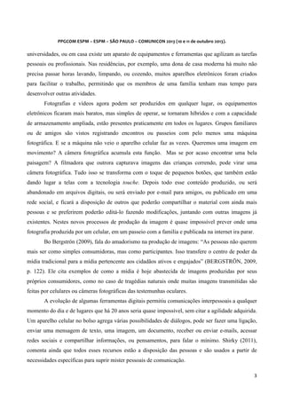  
	
  
	
  

PPGCOM	
  ESPM	
  –	
  ESPM	
  –	
  SÃO	
  PAULO	
  –	
  COMUNICON	
  2013	
  (10	
  e	
  11	
  de	
  outubro	
  2013).	
  

universidades, ou em casa existe um aparato de equipamentos e ferramentas que agilizam as tarefas
pessoais ou profissionais. Nas residências, por exemplo, uma dona de casa moderna há muito não
precisa passar horas lavando, limpando, ou cozendo, muitos aparelhos eletrônicos foram criados
para facilitar o trabalho, permitindo que os membros de uma família tenham mas tempo para
desenvolver outras atividades.
Fotografias e vídeos agora podem ser produzidos em qualquer lugar, os equipamentos
eletrônicos ficaram mais baratos, mas simples de operar, se tornaram híbridos e com a capacidade
de armazenamento ampliada, estão presentes praticamente em todos os lugares. Grupos familiares
ou de amigos são vistos registrando encontros ou passeios com pelo menos uma máquina
fotográfica. E se a máquina não veio o aparelho celular faz as vezes. Queremos uma imagem em
movimento? A câmera fotográfica acumula esta função. Mas se por acaso encontrar uma bela
paisagem? A filmadora que outrora capturava imagens das crianças correndo, pode virar uma
câmera fotográfica. Tudo isso se transforma com o toque de pequenos botões, que também estão
dando lugar a telas com a tecnologia touche. Depois todo esse conteúdo produzido, ou será
abandonado em arquivos digitais, ou será enviado por e-mail para amigos, ou publicado em uma
rede social, e ficará a disposição de outros que poderão compartilhar o material com ainda mais
pessoas e se preferirem poderão editá-lo fazendo modificações, juntando com outras imagens já
existentes. Nestes novos processos de produção da imagem é quase impossível prever onde uma
fotografia produzida por um celular, em um passeio com a família e publicada na internet ira parar.
Bo Bergströn (2009), fala do amadorismo na produção de imagens: “As pessoas não querem
mais ser como simples consumidoras, mas como participantes. Isso transfere o centro de poder da
mídia tradicional para a mídia pertencente aos cidadãos ativos e engajados” (BERGSTRÖN, 2009,
p. 122). Ele cita exemplos de como a mídia é hoje abastecida de imagens produzidas por seus
próprios consumidores, como no caso de tragédias naturais onde muitas imagens transmitidas são
feitas por celulares ou câmeras fotográficas das testemunhas oculares.
A evolução de algumas ferramentas digitais permitiu comunicações interpessoais a qualquer
momento do dia e de lugares que há 20 anos seria quase impossível, sem citar a agilidade adquirida.
Um aparelho celular no bolso agrega várias possibilidades de diálogos, pode ser fazer uma ligação,
enviar uma mensagem de texto, uma imagem, um documento, receber ou enviar e-mails, acessar
redes sociais e compartilhar informações, ou pensamentos, para falar o mínimo. Shirky (2011),
comenta ainda que todos esses recursos estão a disposição das pessoas e são usados a partir de
necessidades específicas para suprir mister pessoais de comunicação.
3	
  
	
  

 