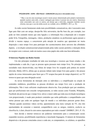  
	
  
	
  

PPGCOM	
  ESPM	
  –	
  ESPM	
  –	
  SÃO	
  PAULO	
  –	
  COMUNICON	
  2013	
  (10	
  e	
  11	
  de	
  outubro	
  2013).	
  

“ Mas o uso de uma tecnologia social é muito pouco determinado pelo próprio instrumento;
quando usamos uma rede, a maior vantagem que temos é acessar uns aos outros. Queremos
estar conectados uns com os outros, um desejo que a televisão, enquanto instituto social,
elimina, mas que o uso da mídia social, na verdade, ativa. (SHIRKY, 2011, p. 18).

As redes sociais baratearam ainda mais possibilidades comunicativas, não é necessário mais
ligar para falar com um amigo, desejar-lhe feliz aniversário, dar-lhe bom dia, por exemplo, isso
pode ser feito custando menos que uma ligação e a informação fica a disposição até o receptor
poder lê-la. Fotografias, mensagens, vídeos, produções amadores ou profissionais agora passam a
dividir o mesmo espaço, a concorrerem pela atenção de usuários que aparentam ter muita
disposição e mais tempo livre para participar dos acontecimentos deste universo das afinidades
digitais, a revolução comunicacional proporcionada pelas redes sociais permitiu a interação direta
do receptor com o emissor, onde em muitos casos estes papéis não estão mas bem delineados.
O Interesse Popular nas Redes Sociais
Um dos principais resultados de toda essa tecnologia e recursos que foram criadas e são
implementadas a cada dia, é que as pessoas agora possuem mais tempo livre. No principio, nas
sociedades mais desenvolvidas, esse bônus do tempo livre foi ocupado pela prática de assistir
televisão, Shirky (2011), afirma que as pessoas tinham tanto tempo livre para gastar e tão poucas
opções de coisas interessantes para fazer que a TV ocupou boa parte do tempo disponível, ver TV
tornou-se quase que uma obrigação social.
As novas ferramentas de interação entre os indivíduos e a simplificação na criação de
conteúdos midiáticos, possibilitou as pessoas dividirem seu tempo livre com a produção de
informações. Não é mais suficiente simplesmente absorve-las. Essa produção quer por amadores,
quer por profissionais tem crescido vertiginosamente, as redes sociais como Youtube, Wikipédia,
Facebook são provas de que o tempo livre, talvez o maior saldo que toda essa revolução tecnológica
vem proporcionado, é usado para produzir conteúdos que serão publicados e compartilhados com
outras pessoas que estão em qualquer lugar do mundo e os indivíduos parecem gostar disso.
“Mesmo quando assistimos vídeos on-line, aparentemente uma mera variação da TV, eles têm
oportunidades de comentar o material, compartilhá-lo com os amigos, rotulá-lo, avalia-lo ou
classifica-lo, é claro, discuti-lo com outros espectadores por todo o mundo” (SHIRKY, 2011, P. 15).
Sem duvida a internet tornou-se um poderoso instrumento para a comunicação social,
expandido recursos, possibilitando experiências e mesclando linguagens. O número de ferramentas
disponíveis e de pessoas conectadas cresce a cada ano, os computadores, os celulares, os aparelhos
4	
  
	
  

 