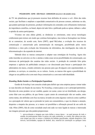  
	
  
	
  

PPGCOM	
  ESPM	
  –	
  ESPM	
  –	
  SÃO	
  PAULO	
  –	
  COMUNICON	
  2013	
  (10	
  e	
  11	
  de	
  outubro	
  2013).	
  

de TV são plataformas que já possuem recursos bem definidos de acesso a web. Além das redes
sociais, que facilitam e ampliam a capacidade comunicativa de pessoas comuns, anônimas ou não,
que podem participar de protestos, produzir informações de conteúdos com refinamento intelectual,
de importância científica, ou banal, depois de tudo feito e publicado pode-se opinar, debater e saber
a opinião de outros participantes.
Vivemos em uma aldeia global, as distâncias se estreitaram, estas novas tecnologias
colaboraram para termos um mudo que continua heterogêneo, mas torna-se homogêneo nas formas
de se comunicar, de acordo com, Serra (2007), apud McLuhan, a evolução dos recursos de
comunicação é caracterizado pela automatização da mensagem, possibilitada pelos meios
eletrônicos e claro pela evolução das ferramentas da informática, das interligações das redes de
telecomunicação e da expansão da internet.
Sabendo disso as marcas começaram a adaptar suas estratégias de branding. Agora elas
estão inseridas no universo on-line e atentas a todas essas novas possibilidades de comunicação, aos
interesses de participação dos usuárias das redes sociais. A produção de conteúdo feito pelas
empresas e agências de publicidade começou a ser direcionado para buscar a participação dos
admiradores da marca, criando estímulos nas pessoas para que divulguem com espontaneidade, os
produtos, os serviços, os conceitos, ou os valores. Assim, as marcas têm agora a possibilidade de
chegar ao seu público-alvo com mais força comunicativa e com mais individualidade.
Branding, Redes Sociais e a Participação Espontânea
Gestão de branding é um conceito criado para definir que uma empresa passa a tomar todas
as suas decisões em função da sua marca. No branding, a marca passa a ser o principal património.
Decisões de como produto vai ser vendido, quanto vai custar, como vai ser distribuído, seu design,
como falar com seu público, de que forma e quais canais de comunicação irão ser usados, entre
outras tantas, são definidas com foco na marca, levando em conta algumas variáveis como o público
ou a percepção de valores que se pretende ter junto aos consumidores, o que ira chamar a atenção,
despertar a simpatia das pessoas, se a marca vai possibilitar a afirmação pessoal de um estilo de
vida. Olins (2005), fala de como sociedade atual está cada vez mais ligada às marcas e interessada
nas imagens pessoais que elas podem proporcionar.
“... provavelmente a imagem que mais define a nossa época – no qual pessoas de todo o
mundo, de praticamente todos os países em cada continente, se vestem, das cabeça aos pés,
com roupas que têm os nomes e símbolos de bebidas gaseificadas, calçado desportivo, tele
móveis, universidades, equipas de futebol, skis, material de construção ou qualquer outra
5	
  
	
  

 