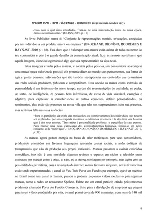  
	
  
	
  

PPGCOM	
  ESPM	
  –	
  ESPM	
  –	
  SÃO	
  PAULO	
  –	
  COMUNICON	
  2013	
  (10	
  e	
  11	
  de	
  outubro	
  2013).	
  

coisa com a qual sinta afinidades. Trata-se de uma manifestação única da nossa época.
Jamais aconteceu antes.” (OLINS, 2005, p. 17)

No livro Publicitor marca é: “Conjunto de representações mentais, evocações, associadas
por um indivíduo a um produto, marca ou empresa.” (BROCHAND; DIONÍSIO; RODRIGUES E
BAYNAST, 2010 p. 148). Fica claro que o valor que uma marca estar, acima de tudo, na mente do
seu consumidor e este é o grande desafio da comunicação atual, fazer as pessoas acreditarem que
aquela imagem, ícone ou logomarca é algo que seja representativo na vida delas.
Estas imagens criadas pelas marcas, é aderida pelas pessoas, um consumidor ao comprar
uma marca busca valorização pessoal, ele pretende dizer ao mundo seus pensamentos, sua forma de
agir e gostos pessoais, informações que são também incorporadas nos conteúdos que os usuários
das redes sociais produzem, publicam e compartilham. Esta adesão da marca como extensão da
personalidade é um fenômeno do nosso tempo, marcas são representações de qualidade, de poder,
de status, de inteligência, de pessoas bem informadas, de estilo de vida saudável, exemplos e
adjetivos para expressar as características de outros conceitos, definir personalidades, ou
sentimentos, elas estão tão presentes na nossa vida que não nos surpreendemos com sua presença,
mas sentimos falta nas suas ausências.
“Para os partidários da teoria das motivações, os comportamentos dos indivíduos não podem
ser explicados por uma resposta mecânica, a estímulos exteriores. Os atos têm uma história
que é dos seus autores; Têm razões à personalidade profunda e específica de cada pessoa.
Para propor uma nova explicação dos comportamentos humanos, forjou-se um novo
conceito: o da ‘motivação’. (BROCHAND; DIONÍSIO; RODRIGUES E BAYNAST, 2010,
p. 39)

As marcas agora gastam energia na busca de criar motivações para seus consumidores,
produzindo conteúdos em diversas linguagens, apoiando causas sociais, criando políticas de
transparência que vão da produção aos preços praticados. Marcas passaram a assinar conteúdos
específicos, isto não é uma novidade algumas revistas e espaços em rádios e televisão eram
assinados por marcas como a Audi, a Tam, ou a Meio&Mensagem por exemplo, mas agora com as
possibilidades permitidas, com a revolução da internet, outros formatos surgiram, novas ferramentas
estão sendo experimentadas, o canal do You Tube Porta dos Fundos por exemplo, que é um sucesso
no Brasil como um canal de humor, passou a produzir pequenos vídeos exclusivo para algumas
marcas, como a redes de restaurante Spoleto. Existe até um canal paralelo criado pelos mesmos
produtores chamado Porta dos Fundos Comercial, feito para a divulgação de empresas que pagam
para terem vídeos produzidos por eles, o canal possui cerca de 900 assinantes, com mais de 140 mil

6	
  
	
  

 