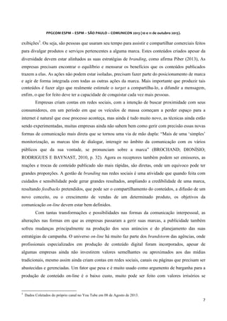  
	
  
	
  

PPGCOM	
  ESPM	
  –	
  ESPM	
  –	
  SÃO	
  PAULO	
  –	
  COMUNICON	
  2013	
  (10	
  e	
  11	
  de	
  outubro	
  2013).	
  

exibições3. Ou seja, são pessoas que usaram seu tempo para assistir e compartilhar comerciais feitos
para divulgar produtos e serviços pertencentes a alguma marca. Estes conteúdos criados apesar da
diversidade devem estar alinhados as suas estratégias de branding, como afirma Piber (2013), As
empresas precisam encontrar o equilíbrio e mensurar os benefícios que os conteúdos publicados
trazem a elas. As ações não podem estar isoladas, precisam fazer parte do posicionamento de marca
e agir de forma integrada com todas as outras ações da marca. Mais importante que produzir tais
conteúdos é fazer algo que realmente estimule o target a compartilha-lo, a difundir a mensagem,
enfim, o que for feito deve ter a capacidade de conquistar cada vez mais pessoas.
Empresas criam contas em redes sociais, com a intenção de buscar proximidade com seus
consumidores, em um período em que os veículos de massa começam a perder espaço para a
internet é natural que esse processo aconteça, mas ainda é tudo muito novo, as técnicas ainda estão
sendo experimentadas, muitas empresas ainda não sabem bem como gerir com precisão essas novas
formas de comunicação mais direta que se tornou uma via de mão dupla: “Mais de uma ‘simples’
monitorização, as marcas têm de dialogar, interagir no âmbito da comunicação com os vários
públicos que da sua vontade, se pronunciam sobre a marca” (BROCHAND; DIONÍSIO;
RODRIGUES E BAYNAST, 2010, p. 32). Agora os receptores também podem ser emissores, as
reações e trocas de conteúdo publicado são mais rápidas, são diretas, onde um equivoco pode ter
grandes proporções. A gestão de branding nas redes sociais é uma atividade que quando feita com
cuidados e sensibilidade pode gerar grandes resultados, ampliando a credibilidade de uma marca,
resultando feedbacks pretendidos, que pode ser o compartilhamento do conteúdos, a difusão de um
novo conceito, ou o crescimento de vendas de um determinado produto, os objetivos da
comunicação on-line devem estar bem definidos.
Com tantas transformações e possibilidades nas formas da comunicação interpessoal, as
alterações nas formas em que as empresas passaram a gerir suas marcas, a publicidade também
sofreu mudanças principalmente na produção dos seus anúncios e do planejamento das suas
estratégias de campanha. O universo on-line há muito faz parte dos brandstorm das agências, onde
profissionais especializados em produção de conteúdo digital foram incorporados, apesar de
algumas empresas ainda não investirem valores semelhantes ou aproximados aos das mídias
tradicionais, mesmo assim ainda criam contas em redes sociais, canais ou páginas que precisam ser
abastecidas e gerenciadas. Um fator que pesa e é muito usado como argumento de barganha para a
produção de conteúdo on-line é o baixo custo, muito pode ser feito com valores irrisórios se
	
  	
  	
  	
  	
  	
  	
  	
  	
  	
  	
  	
  	
  	
  	
  	
  	
  	
  	
  	
  	
  	
  	
  	
  	
  	
  	
  	
  	
  	
  	
  	
  	
  	
  	
  	
  	
  	
  	
  	
   	
  	
  	
  	
  	
  	
  	
  	
  	
  	
  	
  	
  	
  	
  	
  	
  	
  	
  	
  	
  
3

Dados Coletados do próprio canal no You Tube em 08 de Agosto de 2013.

7	
  
	
  

 