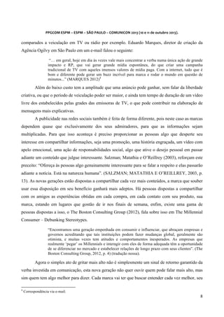  
	
  
	
  

PPGCOM	
  ESPM	
  –	
  ESPM	
  –	
  SÃO	
  PAULO	
  –	
  COMUNICON	
  2013	
  (10	
  e	
  11	
  de	
  outubro	
  2013).	
  

comparados a veiculação em TV ou rádio por exemplo. Eduardo Marques, diretor de criação da
Agência Ogilvy em São Paulo em um e-mail falou o seguinte:
“… em geral, hoje em dia às vezes vale mais concentrar a verba numa única ação de grande
impacto e RP, que vai gerar grande mídia espontânea, do que criar uma campanha
tradicional de TV com aqueles imensos valores de mídia paga. Com a internet, tudo que é
bom e diferente pode gerar um buzz incrível para marca e rodar o mundo em questão de
minutos...” (MARQUES 2012)4

Além do baixo custo tem a amplitude que uma anúncio pode ganhar, sem falar da liberdade
criativa, ou que o período de veiculação poder ser maior, e ainda tem tempo de duração de um vídeo
livre dos estabelecidos pelas grades das emissoras de TV, o que pode contribuir na elaboração de
mensagens mais explicativas.
A publicidade nas redes sociais também é feita de forma diferente, pois neste caso as marcas
dependem quase que exclusivamente dos seus admiradores, para que as informações sejam
multiplicadas. Para que isso aconteça é preciso proporcionar as pessoas algo que desperte seu
interesse em compartilhar informações, seja uma promoção, uma história engraçada, um vídeo com
apelo emocional, uma ação de responsabilidades social, algo que ative o desejo pessoal em passar
adiante um conteúdo que julgue interessante. Salzman; Matathia e O’Reillrey (2003), reforçam este
preceito: “Ofereça às pessoas algo genuinamente interessante para se falar a respeito e elas passarão
adiante a notícia. Está na natureza humana”. (SALZMAN; MATATHIA E O’REILLREY, 2003, p.
13). As novas gerações estão dispostas a compartilhar cada vez mais conteúdos, a marca que souber
usar essa disposição em seu benefício ganhará mais adeptos. Há pessoas dispostas a compartilhar
com os amigos as experiências obtidas em cada compra, em cada contato com seu produto, sua
marca, estando em lugares que gostão de ir nos finais de semana, enfim, existe uma gama de
pessoas dispostas a isso, o The Boston Consulting Group (2012), fala sobre isso em The Millennial
Consumer – Debunking Stereotypes.
“Encontramos uma geração empenhada em consumir e influenciar, que abraçam empresas e
governos acreditando que tais instituições podem fazer mudanças global, geralmente são
otimista, e muitas vezes tem atitudes e comportamentos inesperados. As empresas que
realmente ‘pegar’ os Millennials e interagir com eles de forma adequada têm a oportunidade
de se diferenciar no mercado e estabelecer relações de longo prazo com seus clientes”. (The
Boston Consulting Group, 2012, p. 4) (tradução nossa).

Agora o simples ato de gritar mais alto não é simplesmente um sinal de retorno garantido da
verba investida em comunicação, esta nova geração não quer ouvir quem pode falar mais alto, mas
sim quem tem algo melhor para dizer. Cada marca vai ter que buscar entender cada vez melhor, seu
	
  	
  	
  	
  	
  	
  	
  	
  	
  	
  	
  	
  	
  	
  	
  	
  	
  	
  	
  	
  	
  	
  	
  	
  	
  	
  	
  	
  	
  	
  	
  	
  	
  	
  	
  	
  	
  	
  	
  	
   	
  	
  	
  	
  	
  	
  	
  	
  	
  	
  	
  	
  	
  	
  	
  	
  	
  	
  	
  	
  
4

Correspondência via e-mail.

8	
  
	
  

 