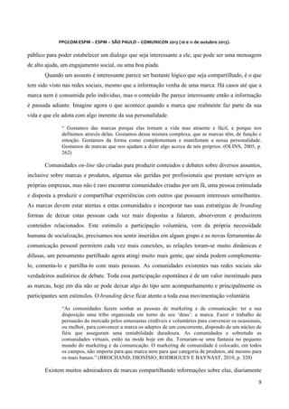  
	
  
	
  

PPGCOM	
  ESPM	
  –	
  ESPM	
  –	
  SÃO	
  PAULO	
  –	
  COMUNICON	
  2013	
  (10	
  e	
  11	
  de	
  outubro	
  2013).	
  

público para poder estabelecer um dialogo que seja interessante a ele, que pode ser uma mensagem
de alto ajuda, um engajamento social, ou uma boa piada.
Quando um assunto é interessante parece ser bastante lógico que seja compartilhado, é o que
tem sido visto nas redes sociais, mesmo que a informação venha de uma marca. Há casos até que a
marca nem é consumida pelo individuo, mas o conteúdo lhe parece interessante então a informação
é passada adiante. Imagine agora o que acontece quando a marca que realmente faz parte da sua
vida e que ele adota com algo inerente da sua personalidade.
“ Gostamos das marcas porque elas tornam a vida mas atraente e fácil, e porque nos
definimos através delas. Gostamos dessa mistura complexa, que as marcas têm, de função e
emoção. Gostamos da forma como complementam e manifestam a nossa personalidade.
Gostamos de marcas que nos ajudam a dizer algo acerca de nós próprios. (OLINS, 2005, p.
262)

Comunidades on-line são criadas para produzir conteúdos e debates sobre diversos assuntos,
inclusive sobre marcas e produtos, algumas são geridas por profissionais que prestam serviços as
próprias empresas, mas não é raro encontrar comunidades criadas por um fã, uma pessoa estimulada
e disposta a produzir e compartilhar experiências com outros que possuem interesses semelhantes.
As marcas devem estar atentas a estas comunidades e incorporar nas suas estratégias de branding
formas de deixar estas pessoas cada vez mais dispostas a falarem, absorverem e produzirem
conteúdos relacionados. Este estimulo a participação voluntária, vem da própria necessidade
humana de socialização, precisamos nos sentir inseridos em algum grupo e as novas ferramentas de
comunicação pessoal permitem cada vez mais conexões, as relações toram-se muito dinâmicas e
difusas, um pensamento partilhado agora atingi muito mais gente, que ainda podem complementalo, comenta-lo e partilha-lo com mais pessoas. As comunidades existentes nas redes sociais são
verdadeiros auditórios de debate. Toda essa participação espontânea é de um valor inestimado para
as marcas, hoje em dia não se pode deixar algo do tipo sem acompanhamento e principalmente os
participantes sem estímulos. O branding deve ficar atento a toda essa movimentação voluntária
“As comunidades fazem sonhar as pessoas de marketing e de comunicação: ter a sua
disposição uma tribo organizada em torno do seu ‘deus’: a marca. Fazer o trabalho de
persuasão do mercado pelos entusiastas credíveis e voluntários para convencer os ocasionais,
ou melhor, para convencer a marca os adeptos de um concorrente, dispondo de um núcleo de
fiéis que asseguram uma rentabilidade duradoura. As comunidades e sobretudo as
comunidades virtuais, estão na moda hoje em dia. Tornaram-se uma fantasia no pequeno
mundo do marketing e da comunicação. O marketing de comunidade é colocado, em todos
os campos, não importa para que marca nem para que categoria de produtos, até mesmo para
os mais banais.” (BROCHAND; DIONÍSIO; RODRIGUES E BAYNAST, 2010, p. 320)

Existem muitos admiradores de marcas compartilhando informações sobre elas, diariamente
9	
  
	
  

 