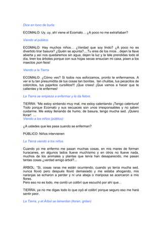 Dice en tono de burla:
ECOMALO: Uy, uy, ahí viene el Ecomalo… ¿A poco no me extrañaban?
Viendo al público.
ECOMALO: Hay muchos niños… ¿Verdad que soy lindo? ¿A poco no es
divertido tirar basura? ¿Quién se apunta?....Tu eres de los míos…dejen la llave
abierta y así nos quedaremos sin agua, dejen la luz y la tele prendidas todo el
día, tiren los árboles porque con sus hojas secas ensucian mi casa, pisen a los
insectos ¡son feos!
Viendo a la Tierra
ECOMALO: ¿Cómo ves? Si todos nos esforzamos, pronto te enfermamos. A
ver si tu tan presumidita de tus cosas tan bonitas, tan chulitas, tus pececitos de
colorcitos, tus pajaritos cursilitos!!! ¡Que crees! ¡Que vamos a hacer que te
calientes y te enfermes!
La Tierra se empieza a enfermar y le da fiebre.
TIERRA: “Me estoy sintiendo muy mal, me estoy calentando ¡Tengo calentura!
Todo porque Ecomalo y sus secuaces son unos irresponsables y no saben
cuidarme. Me estoy llenando de humo, de basura, tengo mucha sed. ¡Quiero
llorar! …
Viendo a los niños (público)
¿A ustedes que les pasa cuando se enferman?
PÚBLICO: Niños intervienen
La Tierra viendo a los niños
Cuando yo me enfermo me pasan muchas cosas, en mis mares de forman
huracanes, en algunos lados llueve muchísimo y en otros no llueve nada,
muchos de los animales y plantas que tenía han desaparecido, me pasan
tantas cosas ¿verdad amigo árbol?...
ÁRBOL: “Si, cosas raras me están ocurriendo, cuando yo tenía mucha sed,
nunca llovió pero después llovió demasiado y me estaba ahogando, mis
naranjas se echaron a perder y ni una abeja o mariposa se acercaron a mis
flores.
Pero eso no es todo, me contó un colibrí que escuchó por ahí que…
TIERRA: ya no me digas todo lo que oyó el colibrí porque seguro eso me hará
sentir peor.
La Tierra, y el Árbol se lamentan (lloran, gritan)
 