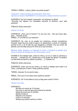 TIERRA Y ÁRBOL: y ahora ¿Quién nos podrá ayudar?
Producción- música de fondo de entusiasmo “Star wars”
Aparece en escena “SUPERECO” con entusiasmo y alegría diciendo una porra
SUPERECO: Soy don respeto y educación, soy Supereco sí señor!
“Escuché que alguien me necesitaba…escuche el AUXILIO ¿qué está
pasando?
PÚBLICO: Niños intervienen
Viendo a la Tierra
SUPERECO: ¿Pero qué te hicieron? Te ves muy mal… Hay que hacer algo,
pero… necesito ayuda…
ÁRBOL: ¿Y si le damos una medicina?
SUPERECO: No, esto no se arregla con medicinas, primero necesitamos
limpiarla, luego hay que cuidar el agua y no desperdiciar, cuando no necesites
prender la luz o ver la tele hay que apagarlas y también, hay que cuidar las
plantas y los animales porque la Tierra es la casa de todos.
Mientras habla, Supereco va limpiando la Tierra o entretiene al público para
hacer el cambio de botarga por una Tierra limpia y sana.
ECOMALO: No trabajes tanto, entre los niños y yo en un ratito la volvemos a
ensuciar… ¿Verdad que si? ¿Verdad que no les gustan las flores? Yo prefiero
ver todo lleno de basura y oliendo a podrido… ¿Y ustedes no?
PÚBLICO: Niños intervienen
SUPERECO: ¡Claro que no! Los niños y yo vamos a trabajar para cuidar a la
Tierra. ¿Verdad que si niños? Todos podemos ayudar.
TIERRA: ¡Gracias! Ya me siento mejor…
ÁRBOL: ¿Por qué no nos dices cómo podemos ayudar?
SUPERECO: ¡Si! Yo les platico lo que yo hago para cuidar la Tierra:
Viendo a los niños
SUPERECO:
Me baño en menos de 10 minutos
Uso solo un vaso de agua para lavarse los dientes
Apago las luces que no necesito
Separo la basura
Respeto a los insectos
Cuido a mi mascota
Siempre que puedo siembro un árbol
 