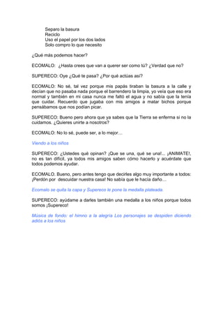 Separo la basura
Reciclo
Uso el papel por los dos lados
Solo compro lo que necesito
¿Qué más podemos hacer?
ECOMALO: ¿Hasta crees que van a querer ser como tú? ¿Verdad que no?
SUPERECO: Oye ¿Qué te pasa? ¿Por qué actúas así?
ECOMALO: No sé, tal vez porque mis papás tiraban la basura a la calle y
decían que no pasaba nada porque el barrendero la limpia, yo veía que eso era
normal y también en mi casa nunca me faltó el agua y no sabía que la tenía
que cuidar. Recuerdo que jugaba con mis amigos a matar bichos porque
pensábamos que nos podían picar.
SUPERECO: Bueno pero ahora que ya sabes que la Tierra se enferma si no la
cuidamos. ¿Quieres unirte a nosotros?
ECOMALO: No lo sé, puede ser, a lo mejor…
Viendo a los niños
SUPERECO: ¿Ustedes qué opinan? ¡Que se una, qué se una!... ¡ANIMATE!,
no es tan difícil, ya todos mis amigos saben cómo hacerlo y acuérdate que
todos podemos ayudar.
ECOMALO. Bueno, pero antes tengo que decirles algo muy importante a todos:
¡Perdón por descuidar nuestra casa! No sabía que le hacía daño…
Ecomalo se quita la capa y Supereco le pone la medalla plateada.
SUPERECO: ayúdame a darles también una medalla a los niños porque todos
somos ¡Supereco!
Música de fondo: el himno a la alegría Los personajes se despiden diciendo
adiós a los niños
 