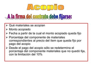  Qué materiales se acopian
 Monto acopiado
 Fecha a partir de la cual el monto acopiado queda fijo
 Porcentaje del componente de materiales
  correspondientes al precio del ítem que queda fijo por
  pago del acopio
 Desde el pago del acopio sólo se redetermina el
  porcentaje del componente materiales que no quedó fija,
  con la limitación del 10%
 