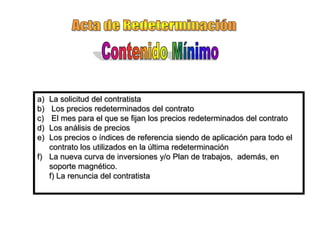 a) La solicitud del contratista
b)  Los precios redeterminados del contrato
c)  El mes para el que se fijan los precios redeterminados del contrato
d) Los análisis de precios
e) Los precios o índices de referencia siendo de aplicación para todo el
   contrato los utilizados en la última redeterminación
f) La nueva curva de inversiones y/o Plan de trabajos, además, en
   soporte magnético.
   f) La renuncia del contratista
 