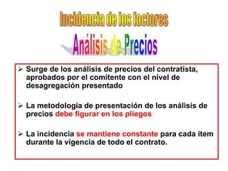  Surge de los análisis de precios del contratista,
  aprobados por el comitente con el nivel de
  desagregación presentado

 La metodología de presentación de los análisis de
  precios debe figurar en los pliegos

 La incidencia se mantiene constante para cada ítem
  durante la vigencia de todo el contrato.
 