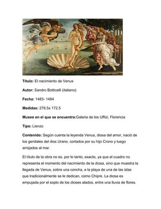 Título: El nacimiento de Venus

Autor: Sandro Botticelli (italiano)

Fecha: 1483- 1484

Medidas: 278.5x 172.5

Museo en el que se encuentra:Galeria de los Uffizi, Florencia

Tipo: Lienzo

Contenido: Según cuenta la leyenda Venus, diosa del amor, nació de
los genitales del dios Urano, cortados por su hijo Crono y luego
arrojados al mar.

El título de la obra no es, por lo tanto, exacto, ya que el cuadro no
representa el momento del nacimiento de la diosa, sino que muestra la
llegada de Venus, sobre una concha, a la playa de una de las islas
que tradicionalmente se le dedican, como Chipre. La diosa es
empujada por el soplo de los dioses alados, entre una lluvia de flores.
 