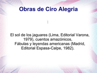 Obras de Ciro Alegria
:
El sol de los jaguares (Lima, Editorial Varona,
1979), cuentos amazónicos,
Fábulas y leyendas americanas (Madrid,
Editorial Espasa-Calpe, 1982).
 