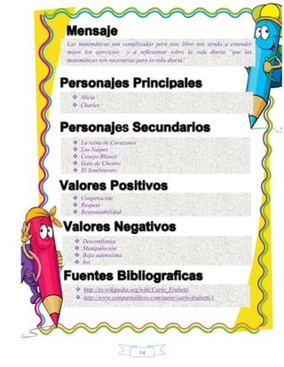 Las matemáticas son complicadas pero este libro nos ayuda a entender 
mejor los ejercicios y a reflexionar sobre la vida diaria “que las 
matemáticas son necesarias para la vida diaria” 
14 
 Alicia 
 Charles 
 La reina de Corazones 
 Los Naipes 
 Conejo Blanco 
 Gato de Chesire 
 El Sombrerero 
 Cooperación 
 Respeto 
 Responsabilidad 
 Desconfianza 
 Manipulación 
 Baja autoestima 
 Ira 
 http://es.wikipedia.org/wiki/Carlo_Frabetti 
 http://www.compartelibros.com/autor/carlo-frabetti/1 
 