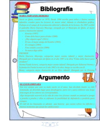 MARIA FERNANDA HEREDIA 
Nació en Quito, ecuador en 1970, Desde 1994 escribe para niños e ilustra cuentos 
infantiles creados para los lectores de menor edad. Además es diseñadora gráfica. 
Trabaja en el campo de la promoción editorial y difusión de la lectura. En 1997 recibió 
el galardón Darío Guevara Mayorga, otorgado por el Municipio de Quito, al mejor 
cuento e ilustración infantil. 
- Gracias (1997) 
- Como debo hacer para olvidar (2000) 
- ¿Hay alguien aquí? (2011) 
- El oso, el mejor amigo del hombre (2003) 
- El contagio (2005) 
- Foto estudio corazón (2009) 
- Yo nunca digo adiós 
PREMIOS 
Darío Guevara Mayorga, categorías mejor cuento infantil y mejor ilustración. 
Otorgado por el municipio de Quito en el año 1997 a la obra "Cómo debo hacer para 
olvidarte". 
Norma-Funda lectura, categoría mejor cuento infantil. Otorgado por Editorial Norma y 
la fundación Funda lectura en el año 2002 a la obra Amigo se escribe con H. 
Benny, categoría mejor ilustración de un libro infantil. Otorgado por la Printing 
Industries of América (PIA) en el año 2003 a la obra Por si no te lo he dicho. 
EL CLUB LIMONADA 
Son tres amigos que ante su mala suerte en el amor, han decidido fundar su club 
Limonada, un divertido lugar para desahogarse, para reir y para elaborar una larga 
lista negra de los amores no correspondidos. 
Algo inesperado ocurrirá en la vida de estos tres jóvenes cuando su amistad se ponga 
a prueba a prueba y ellos se enfrentes la posibilidad de defenderla o perderla para 
siempre. 
El club de las limonadas es además una historia que cuenta sobres los difíciles y 
buenos momentos que pasan los adolescentes. 
25 
 