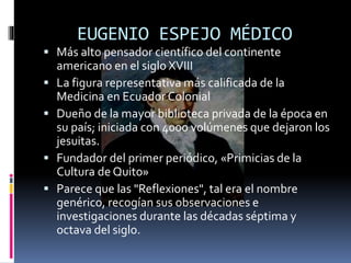 EUGENIO ESPEJO MÉDICO
 Más alto pensador científico del continente
americano en el siglo XVIII
 La figura representativa más calificada de la
Medicina en Ecuador Colonial
 Dueño de la mayor biblioteca privada de la época en
su país; iniciada con 4000 volúmenes que dejaron los
jesuitas.
 Fundador del primer periódico, «Primicias de la
Cultura de Quito»
 Parece que las "Reflexiones", tal era el nombre
genérico, recogían sus observaciones e
investigaciones durante las décadas séptima y
octava del siglo.
 