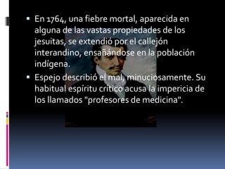  En 1764, una fiebre mortal, aparecida en
alguna de las vastas propiedades de los
jesuitas, se extendió por el callejón
interandino, ensañándose en la población
indígena.
 Espejo describió el mal, minuciosamente. Su
habitual espíritu crítico acusa la impericia de
los llamados "profesores de medicina".
 