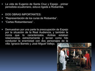  La vida de Eugenio de Santa Cruz y Espejo , primer
periodista ecuatoriano, estuvo ligada a Riobamba.
 DOS OBRAS IMPORTANTES:
 “Representación de los curas de Riobamba”.
 “Cartas Riobambenses” .
 Demuestran por una parte la preocupación de Espejo
por la situación de la Real Audiencia, y también la
ironía que lo caracterizaba. Ambas estaban
relacionadas estrechamente y tenían como hilo
conductor la enemistad con dos personajes de la
villa: Ignacio Barreto y José Miguel Vallejo.
 
