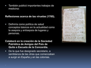  También publicó importantes trabajos de
medicina:
Reflexiones acerca de las viruelas (1785).
 Definiría como política de salud
conceptos básicos en la actualidad como
la asepsia y antisepsia de lugares y
personas.
Colaboró en la creación de la Sociedad
Patriótica de Amigos del País de
Quito o Escuela de la Concordia.
 De la que fue designado secretario, a
semblanza de las otras que comenzaban
a surgir en España y en las colonias.
.
 