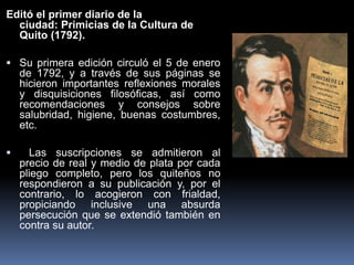 Editó el primer diario de la
ciudad: Primicias de la Cultura de
Quito (1792).
 Su primera edición circuló el 5 de enero
de 1792, y a través de sus páginas se
hicieron importantes reflexiones morales
y disquisiciones filosóficas, así como
recomendaciones y consejos sobre
salubridad, higiene, buenas costumbres,
etc.
 Las suscripciones se admitieron al
precio de real y medio de plata por cada
pliego completo, pero los quiteños no
respondieron a su publicación y, por el
contrario, lo acogieron con frialdad,
propiciando inclusive una absurda
persecución que se extendió también en
contra su autor.
 