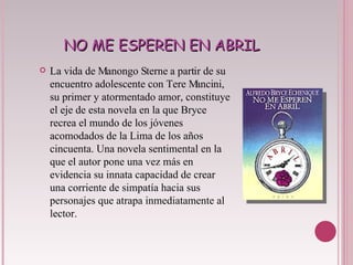 NO ME ESPEREN EN ABRIL La vida de Manongo Sterne a partir de su encuentro adolescente con Tere Mancini, su primer y atormentado amor, constituye el eje de esta novela en la que Bryce recrea el mundo de los jóvenes acomodados de la Lima de los años cincuenta. Una novela sentimental en la que el autor pone una vez más en evidencia su innata capacidad de crear una corriente de simpatía hacia sus personajes que atrapa inmediatamente al lector. 