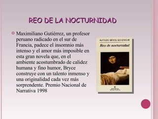 REO DE LA NOCTURNIDAD Maximiliano Gutiérrez, un profesor peruano radicado en el sur de Francia, padece el insomnio más intenso y el amor más imposible en esta gran novela que, en el ambiente acostumbrado de calidez humana y fino humor, Bryce construye con un talento inmenso y una originalidad cada vez más sorprendente. Premio Nacional de Narrativa 1998  