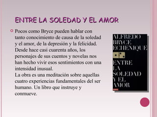ENTRE LA SOLEDAD Y EL AMOR Pocos como Bryce pueden hablar con tanto conocimiento de causa de la soledad y el amor, de la depresión y la felicidad. Desde hace casi cuarenta años, los personajes de sus cuentos y novelas nos han hecho vivir esos sentimientos con una intensidad inusual. La obra es una meditación sobre aquellas cuatro experiencias fundamentales del ser humano. Un libro que instruye y conmueve. 