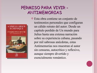 PERMISO PARA VIVIR - ANTIMEMORIAS Esta obra contiene un conjunto de testimonios personales que configuran un cálido retrato del autor. Desde un capítulo perdido de Un mundo para Julius hasta una extensa narración sobre su experiencia cubana, pasando por mil sabrosas anécdotas, estas Antimemorias nos muestran al autor sin censuras, autocrítico y reflexivo, aunque siempre divertido y esencialmente romántico.  