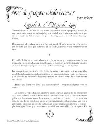 Created for Lit2Go on the web at fcit.usf.edu
Yo no sé si esto es una historia que parece cuento o un cuento que parece historia; lo
que puedo decir es que en su fondo hay una verdad, una verdad muy triste, de la que
acaso yo seré uno de los últimos en aprovecharme, dadas mis condiciones de imagi-
nación.
Otro, con esta idea, tal vez hubiera hecho un tomo de filosofía lacrimosa; yo he escrito
esta leyenda que, a los que nada vean en su fondo, al menos podrá entretenerles un
rato.
I
Era noble, había nacido entre el estruendo de las armas, y el insólito clamor de una
trompa de guerra no le hubiera hecho levantar la cabeza un instante ni apartar sus ojos
un punto del oscuro pergamino en que leía la última cantiga de un trovador.
Los que quisieran encontrarle, no lo debían buscar en el anchuroso patio de su castillo,
donde los palafreneros domaban los potros, los pajes enseñaban a volar a los halcones,
y los soldados se entretenían los días de reposo en afilar el hierro de su lanza contra
una piedra.
—¿Dónde está Manrique, dónde está vuestro señor? —preguntaba algunas veces su
madre.
—No sabemos, respondían sus servidores acaso estará en el claustro del monasterio
de la Peña, sentado al borde de una tumba, prestando oído a ver si sorprende alguna
palabra de la conversación de los muertos; o en el puente, mirando correr unas tras
otras las olas del río por debajo de sus arcos; o acurrucado en la quiebra de una roca y
entretenido en contar las estrellas del cielo, en seguir una nube con la vista o contem-
plar los fuegos fatuos que cruzan como exhalaciones sobre el haz de las lagunas. En
 