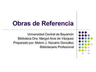 Obras de Referencia Universidad Central de Bayamón Biblioteca Dra. Margot Arce de Vázquez Preparado por: Melvin J. Navarro González Bibliotecario Profesional 