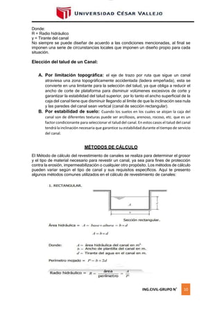 lOMoAR cPSD|16328015
Donde:
R = Radio hidráulico
y = Tirante del canal
No siempre se puede diseñar de acuerdo a las condiciones mencionadas, al final se
imponen una serie de circunstancias locales que imponen un diseño propio para cada
situación.
Elección del talud de un Canal:
A. Por limitación topográfica: el eje de trazo por ruta que sigue un canal
atraviesa una zona topográficamente accidentada (ladera empeñada), esta se
convierte en una limitante para la selección del talud, ya que obliga a reducir el
ancho de corte de plataforma para disminuir volúmenes excesivos de corte y
garantizar la estabilidad del talud superior, por lo tanto el ancho superficial de la
caja del canal tiene que disminuir llegando al límite de que la inclinación sea nula
y las paredes del canal sean vertical (canal de sección rectangular).
B. Por estabilidad de suelo: Cuando los suelos en los cuales se alojan la caja del
canal son de diferentes texturas puede ser arcillosos, arenoso, rocoso, etc. que es un
factor condicionante para seleccionar el talud del canal. En estos casos el talud del canal
tendrá la inclinación necesaria que garantice su estabilidad durante el tiempo de servicio
del canal.
MÉTODOS DE CÁLCULO
El Método de cálculo del revestimiento de canales se realiza para determinar el grosor
y el tipo de material necesario para revestir un canal, ya sea para fines de protección
contra la erosión, impermeabilización o cualquier otro propósito. Los métodos de cálculo
pueden variar según el tipo de canal y sus requisitos específicos. Aquí te presento
algunos métodos comunes utilizados en el cálculo de revestimiento de canales:
ING.CIVIL-GRUPO N˚ 10
 
