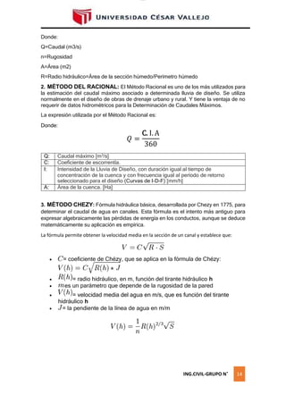 lOMoAR cPSD|16328015
es
Donde:
Q=Caudal (m3/s)
n=Rugosidad
A=Área (m2)
R=Radio hidráulico=Área de la sección húmedo/Perímetro húmedo
2. MÉTODO DEL RACIONAL: El Método Racional es uno de los más utilizados para
la estimación del caudal máximo asociado a determinada lluvia de diseño. Se utiliza
normalmente en el diseño de obras de drenaje urbano y rural. Y tiene la ventaja de no
requerir de datos hidrométricos para la Determinación de Caudales Máximos.
La expresión utilizada por el Método Racional es:
Donde:
𝑄 =
C. I. A
360
Q: Caudal máximo [m3
/s]
C: Coeficiente de escorrentía.
I: Intensidad de la Lluvia de Diseño, con duración igual al tiempo de
concentración de la cuenca y con frecuencia igual al período de retorno
seleccionado para el diseño (Curvas de I-D-F) [mm/h]
A: Área de la cuenca. [Ha]
3. MÉTODO CHEZY: Fórmula hidráulica básica, desarrollada por Chezy en 1775, para
determinar el caudal de agua en canales. Esta fórmula es el intento más antiguo para
expresar algebraicamente las pérdidas de energía en los conductos, aunque se deduce
matemáticamente su aplicación es empírica.
La fórmula permite obtener la velocidad media en la sección de un canal y establece que:
 = coeficiente de Chézy, que se aplica en la fórmula de Chézy:
 = radio hidráulico, en m, función del tirante hidráulico h
 un parámetro que depende de la rugosidad de la pared
 = velocidad media del agua en m/s, que es función del tirante
hidráulico h
 = la pendiente de la línea de agua en m/m
ING.CIVIL-GRUPO N˚ 14
 