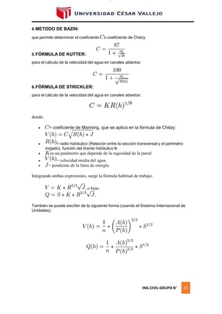 lOMoAR cPSD|16328015
4.METODO DE BAZIN:
que permite determinar el coeficiente o coeficiente de Chézy
5.FÓRMULA DE KUTTER:
para el cálculo de la velocidad del agua en canales abiertos:
6.FÓRMULA DE STRICKLER:
para el cálculo de la velocidad del agua en canales abiertos:
donde:
 = coeficiente de Manning, que se aplica en la fórmula de Chézy:
 = radio hidráulico (Relación entre la sección transversal y el perímetro
mojado), función del tirante hidráulico h
 es un parámetro que depende de la rugosidad de la pared
 = velocidad media del agua.
 = pendiente de la línea de energía.
Integrando ambas expresiones, surge la fórmula habitual de trabajo:
También se puede escribir de la siguiente forma (usando el Sistema Internacional de
Unidades):
ING.CIVIL-GRUPO N˚ 15
, o bien:
,
 