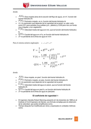 lOMoAR cPSD|16328015
= la
= la
donde:
 = Área mojada (área de la sección del flujo de agua), en m2, función del
tirante hidráulico h
 = Perímetro mojado, en m, función del tirante hidráulico h
 = Un parámetro que depende de la rugosidad de la pared, su valor varía
entre 0,01 para paredes muy pulidas (p.e., plástico) y 0,06 para ríos con fondo
muy irregular y con vegetación.
 = Velocidad media del agua en m/s, que es función del tirante hidráulico
h
 = Caudal del agua en m3
/s, en función del tirante hidráulico h
 pendiente de la línea de agua en m/m
Para el sistema unitario anglosajón:
donde:
 = Área mojada, en pies2
, función del tirante hidráulico h
 = Perímetro mojado, en pies, función del tirante hidráulico h
 = Un parámetro que depende de la rugosidad de la pared
 = Velocidad media del agua en pies/s, que es función del tirante
hidráulico h
 = Caudal del agua en pies3
/s, en función del tirante hidráulico h
 pendiente de la línea de agua en pies/pies
El coeficiente de rugosidad
 El ingeniero irlandés Robert Manning presentó el 4 de diciembre de 1889 en el
Institute of Civil Engineers de Irlanda, una fórmula compleja para la obtención
de la velocidad, que podía simplificarse como.
 Tiempo después fue modificada por otros y expresada en unidades métricas
como.
ING.CIVIL-GRUPO N˚ 16
 