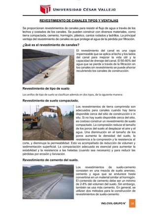 lOMoAR cPSD|16328015
REVESTIMIENTO DE CANALES TIPOS Y VENTAJAS
Se proporcionan revestimientos de canales para resistir el flujo de agua a través de los
lechos y costados de los canales. Se pueden construir con diversos materiales, como
tierra compactada, cemento, hormigón, plástico, cantos rodados y ladrillos. La principal
ventaja del revestimiento de canales es que protege el agua de la pérdida por filtración.
¿Qué es el revestimiento de canales?
El revestimiento del canal es una capa
impermeable que se aplica al lecho y los lados
del canal para mejorar la vida útil y la
capacidad de drenaje del canal. El 60-80% del
agua que se pierde a través de la filtración en
los canales sin revestimiento se puede ahorrar
recubriendo los canales de construcción.
Revestimiento de tipo de suelo
Los anillos de tipo de suelo se clasifican además en dos tipos, de la siguiente manera:
Revestimiento de suelo compactado.
Los revestimientos de tierra comprimida son
adecuados para canales cuando hay tierra
disponible cerca del sitio de construcción o in
situ. Si no hay suelo disponible cerca del sitio,
es costoso construir un revestimiento de suelo
compactado. La compresión reduce el tamaño
de los poros del suelo al desplazar el aire y el
agua. Una disminución en el tamaño de los
poros aumenta la densidad del suelo, la
resistencia a la compresión y la resistencia al
corte, y disminuye la permeabilidad. Esto va acompañado de reducción de volumen y
sedimentación superficial. La compactación adecuada es esencial para aumentar la
estabilidad y la resistencia a las heladas (cuando sea necesario) y para reducir las
pérdidas por erosión y lixiviación.
Revestimiento de cemento del suelo.
Los revestimientos de suelo-cemento
consisten en una mezcla de suelo arenoso,
cemento y agua que se endurece hasta
convertirse en un material similar al hormigón.
El contenido de cemento debe ser un mínimo
de 2-8% del volumen del suelo. Sin embargo,
también se usa más cemento. En general, se
utilizan dos métodos para la construcción de
revestimientos de suelo-cemento:
ING.CIVIL-GRUPO N˚ 18
 