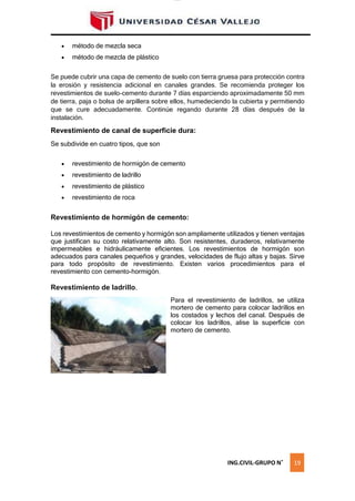 lOMoAR cPSD|16328015
 método de mezcla seca
 método de mezcla de plástico
Se puede cubrir una capa de cemento de suelo con tierra gruesa para protección contra
la erosión y resistencia adicional en canales grandes. Se recomienda proteger los
revestimientos de suelo-cemento durante 7 días esparciendo aproximadamente 50 mm
de tierra, paja o bolsa de arpillera sobre ellos, humedeciendo la cubierta y permitiendo
que se cure adecuadamente. Continúe regando durante 28 días después de la
instalación.
Revestimiento de canal de superficie dura:
Se subdivide en cuatro tipos, que son
 revestimiento de hormigón de cemento
 revestimiento de ladrillo
 revestimiento de plástico
 revestimiento de roca
Revestimiento de hormigón de cemento:
Los revestimientos de cemento y hormigón son ampliamente utilizados y tienen ventajas
que justifican su costo relativamente alto. Son resistentes, duraderos, relativamente
impermeables e hidráulicamente eficientes. Los revestimientos de hormigón son
adecuados para canales pequeños y grandes, velocidades de flujo altas y bajas. Sirve
para todo propósito de revestimiento. Existen varios procedimientos para el
revestimiento con cemento-hormigón.
Revestimiento de ladrillo.
Para el revestimiento de ladrillos, se utiliza
mortero de cemento para colocar ladrillos en
los costados y lechos del canal. Después de
colocar los ladrillos, alise la superficie con
mortero de cemento.
ING.CIVIL-GRUPO N˚ 19
 