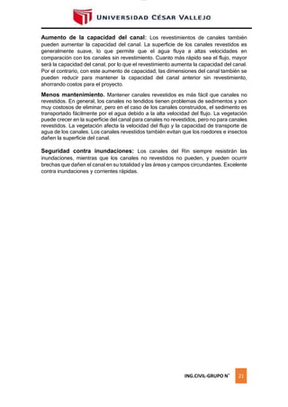 lOMoAR cPSD|16328015
Aumento de la capacidad del canal: Los revestimientos de canales también
pueden aumentar la capacidad del canal. La superficie de los canales revestidos es
generalmente suave, lo que permite que el agua fluya a altas velocidades en
comparación con los canales sin revestimiento. Cuanto más rápido sea el flujo, mayor
será la capacidad del canal, por lo que el revestimiento aumenta la capacidad del canal.
Por el contrario, con este aumento de capacidad, las dimensiones del canal también se
pueden reducir para mantener la capacidad del canal anterior sin revestimiento,
ahorrando costos para el proyecto.
Menos mantenimiento. Mantener canales revestidos es más fácil que canales no
revestidos. En general, los canales no tendidos tienen problemas de sedimentos y son
muy costosos de eliminar, pero en el caso de los canales construidos, el sedimento es
transportado fácilmente por el agua debido a la alta velocidad del flujo. La vegetación
puede crecer en la superficie del canal para canales no revestidos, pero no para canales
revestidos. La vegetación afecta la velocidad del flujo y la capacidad de transporte de
agua de los canales. Los canales revestidos también evitan que los roedores e insectos
dañen la superficie del canal.
Seguridad contra inundaciones: Los canales del Rin siempre resistirán las
inundaciones, mientras que los canales no revestidos no pueden, y pueden ocurrir
brechas que dañen el canal en su totalidad y las áreas y campos circundantes. Excelente
contra inundaciones y corrientes rápidas.
ING.CIVIL-GRUPO N˚ 21
 
