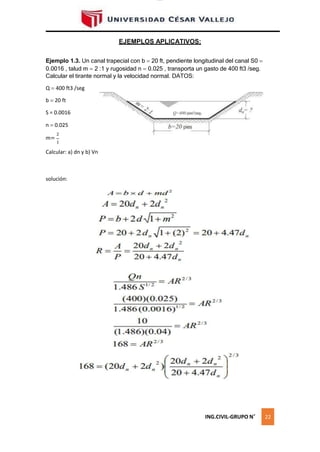 lOMoAR cPSD|16328015
EJEMPLOS APLICATIVOS:
Ejemplo 1.3. Un canal trapecial con b  20 ft, pendiente longitudinal del canal S0 
0.0016 , talud m  2 :1 y rugosidad n  0.025 , transporta un gasto de 400 ft3 /seg.
Calcular el tirante normal y la velocidad normal. DATOS:
Q  400 ft3 /seg
b  20 ft
S = 0.0016
n  0.025
2
m=
1
Calcular: a) dn y b) Vn
solución:
ING.CIVIL-GRUPO N˚ 22
 