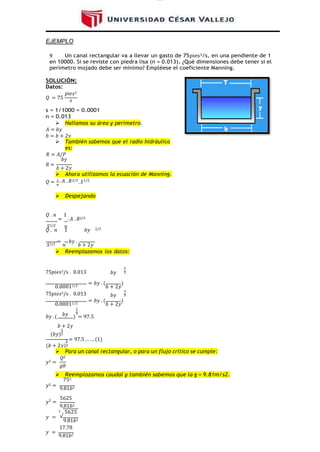 lOMoAR cPSD|16328015
EJEMPLO
9 Un canal rectangular va a llevar un gasto de 75pies3/s, en una pendiente de 1
en 10000. Si se reviste con piedra lisa (n = 0.013), ¿Qué dimensiones debe tener si el
perímetro mojado debe ser mínimo? Empléese el coeficiente Manning.
SOLUCIÓN:
Datos:
𝑄 = 75
𝑝𝑖𝑒𝑠3
𝑠
s = 1/1000 = 0.0001
n = 0.013
 Hallamos su área y perímetro.
𝐴 = 𝑏𝑦
𝑏 = 𝑏 + 2𝑦
 También sabemos que el radio hidráulico
es:
𝑅 = 𝐴/𝑃
𝑏𝑦
𝑅 =
𝑏 + 2𝑦
 Ahora utilizamos la ecuación de Manning.
𝑄 = 1 . 𝐴 . 𝑅
𝑛
2/3
. 𝑆1/2
 Despejando
𝑄 . 𝑛
=
1
. 𝐴 . 𝑅2/3
𝑆1/2 𝑛
𝑄 . 𝑛 1 𝑏𝑦 2/3
𝑆1/2
=
𝑛
. 𝑏𝑦 .
𝑏 + 2𝑦
 Reemplazamos los datos:
75𝑝𝑖𝑒𝑠3/s . 0.013
2
𝑏𝑦 3
0.00011/2
= 𝑏𝑦 . (
𝑏 + 2𝑦
)
2
75𝑝𝑖𝑒𝑠3/s . 0.013 𝑏𝑦 3
0.00011/2
= 𝑏𝑦 . (
𝑏 + 2𝑦
)
2
𝑏𝑦 . ( 𝑏𝑦 3
) = 97.5
𝑏 + 2𝑦
5
(𝑏𝑦)3
2 = 97.5 … … (1)
(𝑏 + 2𝑦)3
 Para un canal rectangular, o para un ƒlujo crítico se cumple:
𝑄2
𝑦3 =
𝑔𝑏
 Reemplazamos caudal y también sabemos que la g = 9.81m/s2.
752
𝑦3 =
9.81𝑏2
𝑦3
=
5625
9.81𝑏2
3 5625
𝑦 = √
9.81𝑏2
17.78
𝑦 =
9.81𝑏2
 